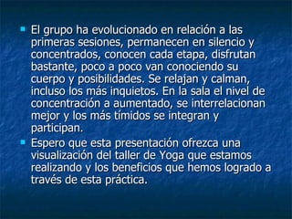  El grupo ha evolucionado en relación a las
El grupo ha evolucionado en relación a las
primeras sesiones, permanecen en silencio y
primeras sesiones, permanecen en silencio y
concentrados, conocen cada etapa, disfrutan
concentrados, conocen cada etapa, disfrutan
bastante, poco a poco van conociendo su
bastante, poco a poco van conociendo su
cuerpo y posibilidades. Se relajan y calman,
cuerpo y posibilidades. Se relajan y calman,
incluso los más inquietos. En la sala el nivel de
incluso los más inquietos. En la sala el nivel de
concentración a aumentado, se interrelacionan
concentración a aumentado, se interrelacionan
mejor y los más tímidos se integran y
mejor y los más tímidos se integran y
participan.
participan.
 Espero que esta presentación ofrezca una
Espero que esta presentación ofrezca una
visualización del taller de Yoga que estamos
visualización del taller de Yoga que estamos
realizando y los beneficios que hemos logrado a
realizando y los beneficios que hemos logrado a
través de esta práctica.
través de esta práctica.
 