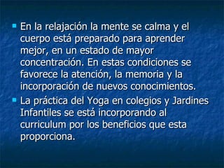  En la relajación
En la relajación la mente se calma y el
la mente se calma y el
cuerpo está preparado para aprender
cuerpo está preparado para aprender
mejor, en un estado de mayor
mejor, en un estado de mayor
concentración. En estas condiciones se
concentración. En estas condiciones se
favorece la atención, la memoria y la
favorece la atención, la memoria y la
incorporación de nuevos conocimientos.
incorporación de nuevos conocimientos.
 La práctica del Yoga en colegios y Jardines
La práctica del Yoga en colegios y Jardines
Infantiles se está incorporando al
Infantiles se está incorporando al
curriculum por los beneficios que esta
curriculum por los beneficios que esta
proporciona.
proporciona.
 