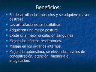 Beneficios:
Beneficios:
 Se desarrollan los músculos y se adquiere mayor
Se desarrollan los músculos y se adquiere mayor
destreza.
destreza.
 Las articulaciones se flexibilizan.
Las articulaciones se flexibilizan.
 Adquieren una mejor postura.
Adquieren una mejor postura.
 Existe una mejor circulación sanguínea
Existe una mejor circulación sanguínea
 Mejora los hábitos respiratorios.
Mejora los hábitos respiratorios.
 Masaje en los órganos internos.
Masaje en los órganos internos.
 Mejora la autoestima, se elevan los niveles de
Mejora la autoestima, se elevan los niveles de
concentración, atención, memoria e
concentración, atención, memoria e
imaginación.
imaginación.
 