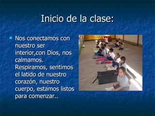 Inicio de la clase:
Inicio de la clase:
 Nos conectamos con
Nos conectamos con
nuestro ser
nuestro ser
interior,con Dios, nos
interior,con Dios, nos
calmamos.
calmamos.
Respiramos, sentimos
Respiramos, sentimos
el latido de nuestro
el latido de nuestro
corazón, nuestro
corazón, nuestro
cuerpo, estamos listos
cuerpo, estamos listos
para comenzar..
para comenzar..
 