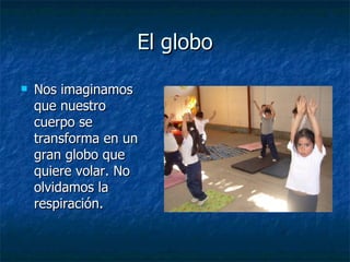 El globo
El globo
 Nos imaginamos
Nos imaginamos
que nuestro
que nuestro
cuerpo se
cuerpo se
transforma en un
transforma en un
gran globo que
gran globo que
quiere volar. No
quiere volar. No
olvidamos la
olvidamos la
respiración.
respiración.
 