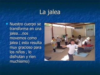 La jalea
La jalea
 Nuestro cuerpo se
Nuestro cuerpo se
transforma en una
transforma en una
jalea….nos
jalea….nos
movemos como
movemos como
jalea ( esto resulta
jalea ( esto resulta
muy gracioso para
muy gracioso para
los niños , lo
los niños , lo
disfrutan y ríen
disfrutan y ríen
muchísimo)
muchísimo)
 