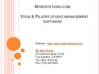 MYBESTSTUDIO.COM
YOGA & PILATES STUDIO MANAGEMENT
SOFTWARE
Website : http://www.mybeststudio.com
My Best Studio
611 Wilshire Blvd. #1105
Los Angeles, CA 90017
Tel: (855) 750-2199
Fax: (213) 624-2601
 