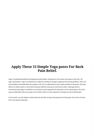 (https://theshivyoga.com/)
MENU
You	Are	Here Home	(https://theshivyoga.com) yoga	poses	(https://theshivyoga.com/category/yoga-poses/)
Apply	These	15	Simple	Yoga	poses	For	Back	Pain	Relief.
YOGA	(HTTPS://THESHIVYOGA.COM/CATEGORY/YOGA/)
Apply	These	15	Simple	Yoga	poses	For	Back
Pain	Relief.
Yoga	is	considered	beneficial	for	keeping	the	body	healthy.	Perhaps	this	is	the	reason	why	yoga	is	said	to	be,	“Do
yoga,	stay	healthy”.	Yoga	is	considered	as	an	effective	remedy	for	all	types	of	physical	and	mental	problems.	There	are
some	problems	that	badly	affect	the	quality	of	life.	We	are	talking	about	some	similar	problem	ie	back	pain.	This	pain
affects	our	daily	routine	so	much	that	it	becomes	difficult	to	get	up,	sit	and	even	lie	down.	Although	doctors
recommend	many	types	of	medicines	to	cure	back,	but	this	yoga	poses	for	back	pain	can	be	a	great	option.	Of	course,
yoga	can	definitely	reduce	your	pain,	but	for	better	relief,	it	is	also	important	to	change	your	food	and	lifestyle.
In	this	article,	we	will	explain	in	detail	about	the	benefits	of	yoga	and	yoga	poses	for	back	pain.	First	of	all,	we	know
how	to	do	yoga	for	back	pain.
	admin	(https://theshivyoga.com/author/admin/) 	 	February	11,	2020	(https://theshivyoga.com/yoga-poses-for-back-pain-
relief/) 	 	no	Comments	(	https://theshivyoga.com/yoga-poses-for-back-pain-relief/#respond	)
Table	of	Contents
1.	How	Does	Yoga	Help	with	Back	Pain
2.	15	Simple	Yoga	Asanas	For	Back	Pain
1.	1.Bhujangasana(Cobra	Pose)
1.	How	to	do	yoga:
2.	Precautions:
2.	2.Ardha	matsyendrasana(Half	lord	of	the	fishes	pose)
1.	How	to	do	yoga:
2.	Precautions:
3.	3.Marjariasana(	Cat	Pose	and	Cat	Stretch	Pose)
1.	How	to	do	yoga:
2.	Precautions:
3.	4.	Adho	Mukha	Svanasana(	Downward	Dog	Pose	)
 
