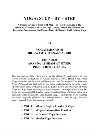 YOGA: STEP – BY – STEP
A Course in Yoga Tuition with Step – by – Step Guidance in the
Preliminary Practices of Hatha Yoga Asanas, Kriyas and Mudras and
Beginning Pranayamas that Form a Basis of Classical Rishi Culture Yoga
BY
YOGAMAHARISHI
DR. SWAMI GITANANDA GIRI
FOUNDER
ANANDA ASHRAM AT ICYER,
PONDICHERRY, INDIA
This is a series of fifty – two lessons on the philosophy and practice of yoga
which includes instructions in Asanas, Kriyas, Mudras, Hatha Yoga, Jnana
Yoga relaxation and the science of Pranayama. the first stages of the Antaranga
Yoga of Patanjali are dealt with by the author and particularly the early Kriyas
of Pratyahara, sense withdrawal and the higher Kriyas and Prakriyas of Jnana
Yoga and Raja Yoga including the highly respected technique of the Hang Sah
Kriya and the original Rishiculture concept and teachings of Chetna Nidra, now
popularly called Yoga Nidra, yoga psychic sleep. These lessons are in sequence
and were originally published as a correspondence course in yoga, but then
greatly expanded into four volumes entitled:
o VOL. I -How to Begin a Practice of Yoga
o VOL.II -Yoga – Intermediate Practices
o VOL.III -Advanced Yoga Practices
o VOL.IV -Senior Yoga Practices.
 