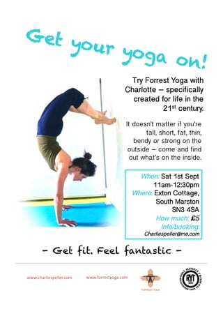 Get y
     o ur yo
             ga o n
                   !
                                                  Try Forrest Yoga with
                                                 Charlotte – specifically
                                                   created for life in the
                                                            21st century.
                                                  It doesn’t matter if you’re
                                                         tall, short, fat, thin,
                                                     bendy or strong on the
                                                   outside – come and find
                                                    out what’s on the inside. 

                                                         When: Sat 1st Sept
                                                             11am-12:30pm
                                                       Where: Exton Cottage,
                                                              South Marston
                                                                    SN3 4SA
                                                              How much: £5
                                                                Info/booking:
                                                           Charliespeller@me.com


        - Get fit. Feel fantastic -

www.charliespeller.com	
     www.forrestyoga.com	
  
 