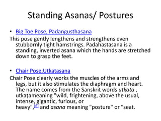 Standing Asanas/ Postures
• Big Toe Pose, Padangusthasana
This pose gently lengthens and strengthens even
stubbornly tight hamstrings. Padahastasana is a
standing, inverted asana which the hands are stretched
down to grasp the feet.
• Chair Pose,Utkatasana
Chair Pose clearly works the muscles of the arms and
legs, but it also stimulates the diaphragm and heart.
The name comes from the Sanskrit words utkata ,
utkaṭameaning "wild, frightening, above the usual,
intense, gigantic, furious, or
heavy",[6] and asana meaning "posture" or "seat.
 