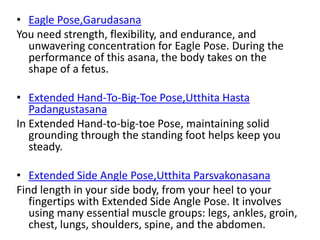 • Eagle Pose,Garudasana
You need strength, flexibility, and endurance, and
unwavering concentration for Eagle Pose. During the
performance of this asana, the body takes on the
shape of a fetus.
• Extended Hand-To-Big-Toe Pose,Utthita Hasta
Padangustasana
In Extended Hand-to-big-toe Pose, maintaining solid
grounding through the standing foot helps keep you
steady.
• Extended Side Angle Pose,Utthita Parsvakonasana
Find length in your side body, from your heel to your
fingertips with Extended Side Angle Pose. It involves
using many essential muscle groups: legs, ankles, groin,
chest, lungs, shoulders, spine, and the abdomen.
 