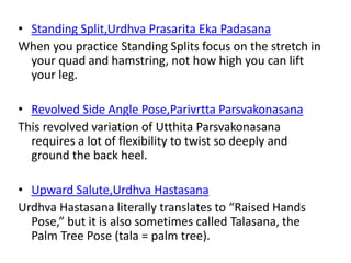 • Standing Split,Urdhva Prasarita Eka Padasana
When you practice Standing Splits focus on the stretch in
your quad and hamstring, not how high you can lift
your leg.
• Revolved Side Angle Pose,Parivrtta Parsvakonasana
This revolved variation of Utthita Parsvakonasana
requires a lot of flexibility to twist so deeply and
ground the back heel.
• Upward Salute,Urdhva Hastasana
Urdhva Hastasana literally translates to “Raised Hands
Pose,” but it is also sometimes called Talasana, the
Palm Tree Pose (tala = palm tree).
 