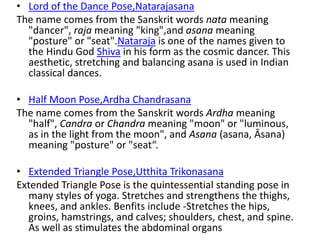 • Lord of the Dance Pose,Natarajasana
The name comes from the Sanskrit words nata meaning
"dancer", raja meaning "king",and asana meaning
"posture" or "seat".Nataraja is one of the names given to
the Hindu God Shiva in his form as the cosmic dancer. This
aesthetic, stretching and balancing asana is used in Indian
classical dances.
• Half Moon Pose,Ardha Chandrasana
The name comes from the Sanskrit words Ardha meaning
"half", Candra or Chandra meaning "moon" or "luminous,
as in the light from the moon", and Asana (asana, Āsana)
meaning "posture" or "seat“.
• Extended Triangle Pose,Utthita Trikonasana
Extended Triangle Pose is the quintessential standing pose in
many styles of yoga. Stretches and strengthens the thighs,
knees, and ankles. Benfits include -Stretches the hips,
groins, hamstrings, and calves; shoulders, chest, and spine.
As well as stimulates the abdominal organs
 