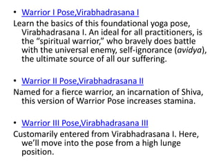 • Warrior I Pose,Virabhadrasana I
Learn the basics of this foundational yoga pose,
Virabhadrasana I. An ideal for all practitioners, is
the “spiritual warrior,” who bravely does battle
with the universal enemy, self-ignorance (avidya),
the ultimate source of all our suffering.
• Warrior II Pose,Virabhadrasana II
Named for a fierce warrior, an incarnation of Shiva,
this version of Warrior Pose increases stamina.
• Warrior III Pose,Virabhadrasana III
Customarily entered from Virabhadrasana I. Here,
we’ll move into the pose from a high lunge
position.
 