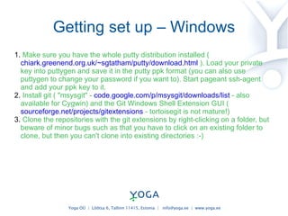 Getting set up – Windows Make sure you have the whole putty distribution installed (  chiark.greenend.org.uk/~sgtatham/putty/download.html  ). Load your private key into puttygen and save it in the putty ppk format (you can also use puttygen to change your password if you want to). Start pageant ssh-agent and add your ppk key to it. Install git ( "msysgit" -  code.google.com/p/msysgit/downloads/list  - also available for Cygwin) and the Git Windows Shell Extension GUI (  sourceforge.net/projects/gitextensions  - tortoisegit is not mature!) Clone the repositories with the git extensions by right-clicking on a folder, but beware of minor bugs such as that you have to click on an existing folder to clone, but then you can't clone into existing directories :-) 