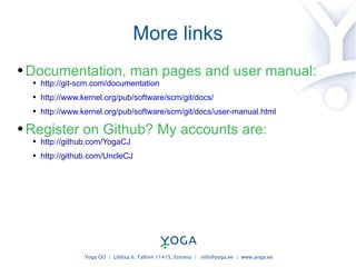 More links Documentation, man pages and user manual: http://git-scm.com/documentation http://www.kernel.org/pub/software/scm/git/docs/ http://www.kernel.org/pub/software/scm/git/docs/user-manual.html Register on Github? My accounts are: http://github.com/YogaCJ http://github.com/UncleCJ 