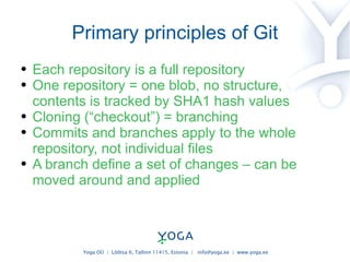 Primary principles of Git Each repository is a full repository One repository = one blob, no structure, contents is tracked by SHA1 hash values Cloning (“checkout”) = branching Commits and branches apply to the whole repository, not individual files A branch define a set of changes – can be moved around and applied 