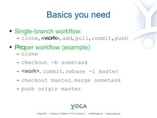 Basics you need Single-branch workflow: clone , <work>,  add ,  pull ,  commit ,  push Pro per workflow (example) clone checkout -b sometask <work> ,  commit ,  rebase -i master checkout master ,  merge sometask push origin master 
