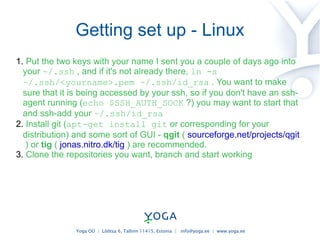 Getting set up - Linux Put the two keys with your name I sent you a couple of days ago into your  ~/.ssh  , and if it's not already there,  ln -s ~/.ssh/<yourname>.pem ~/.ssh/id_rsa  .  You want to make sure that it is being accessed by your ssh, so if you don't have an ssh-agent running ( echo $SSH_AUTH_SOCK  ?) you may want to start that and ssh-add your  ~/.ssh/id_rsa Install git ( apt-get install git  or corresponding for your distribution) and some sort of GUI -  qgit  (  sourceforge.net/projects/qgit  ) or  tig  (  jonas.nitro.dk/tig  ) are recommended. Clone the repositories you want, branch and start working 
