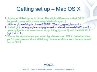 Getting set up – Mac OS X Add your RSA key as in Linux. The slight difference is that OS X Leopard comes with a nice integrated ssh-agent (  dribin.org/dave/blog/archives/2007/11/28/ssh_agent_leopard  ). Install git (  code.google.com/p/git-osx-installer/downloads/list?can=3  - openingitgui is a non-essential script thing, ignore it) and the GitX GUI (  gitx.frim.nl  ) Clone the repositories you want. tig also runs on OS X, but otherwise you're pretty much stuck still doing most operations from the command line in OS X. 