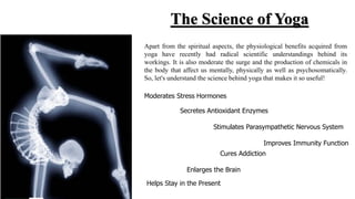 The Science of Yoga
Apart from the spiritual aspects, the physiological benefits acquired from
yoga have recently had radical scientific understandings behind its
workings. It is also moderate the surge and the production of chemicals in
the body that affect us mentally, physically as well as psychosomatically.
So, let's understand the science behind yoga that makes it so useful!
Moderates Stress Hormones
Secretes Antioxidant Enzymes
Stimulates Parasympathetic Nervous System
Improves Immunity Function
Cures Addiction
Enlarges the Brain
Helps Stay in the Present
 