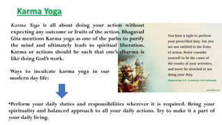 Karma Yoga
Karma Yoga is all about doing your action without
expecting any outcome or fruits of the action. Bhagavad
Gita mentions Karma yoga as one of the paths to purify
the mind and ultimately leads to spiritual liberation.
Karma or actions should be such that one’s dharma is
like doing God’s work.
•Perform your daily duties and responsibilities wherever it is required. Bring your
spirituality and balanced approach to all your daily actions. Try to make it a part of
your daily living.
Ways to inculcate karma yoga in our
modern day life:
 