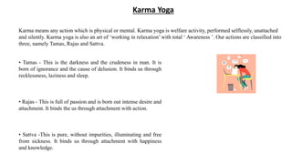Karma Yoga
Karma means any action which is physical or mental. Karma yoga is welfare activity, performed selflessly, unattached
and silently. Karma yoga is also an art of ‘working in relaxation’ with total ‘ Awareness ’. Our actions are classified into
three, namely Tamas, Rajas and Sattva.
• Tamas - This is the darkness and the crudeness in man. It is
born of ignorance and the cause of delusion. It binds us through
recklessness, laziness and sleep.
• Rajas - This is full of passion and is born out intense desire and
attachment. It binds the us through attachment with action.
• Sattva -This is pure, without impurities, illuminating and free
from sickness. It binds us through attachment with happiness
and knowledge.
 