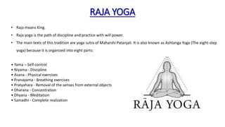 RAJA YOGA
• Raja means King.
• Raja yoga is the path of discipline and practice with will power.
• The main texts of this tradition are yoga sutra of Maharshi Patanjali. It is also known as Ashtanga Yoga (The eight-step
yoga) because it is organized into eight parts:
• Yama – Self control
• Niyama - Discipline
• Asana - Physical exercises
• Pranayama - Breathing exercises
• Pratyahara - Removal of the senses from external objects
• Dharana - Concentration
• Dhyana - Meditation
• Samadhi - Complete realization
 