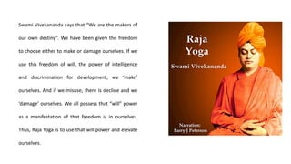 Swami Vivekananda says that “We are the makers of
our own destiny”. We have been given the freedom
to choose either to make or damage ourselves. If we
use this freedom of will, the power of intelligence
and discrimination for development, we ‘make’
ourselves. And if we misuse, there is decline and we
‘damage’ ourselves. We all possess that “will” power
as a manifestation of that freedom is in ourselves.
Thus, Raja Yoga is to use that will power and elevate
ourselves.
 