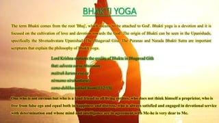 BHAKTI YOGA
The term Bhakti comes from the root 'Bhaj', which means 'to be attached to God'. Bhakti yoga is a devotion and it is
focused on the cultivation of love and devotion towards the God. The origin of Bhakti can be seen in the Upanishads,
specifically the Shvetashvatara Upanishad. The Bhagavad Gita, The Puranas and Narada Bhakti Sutra are important
scriptures that explain the philosophy of Bhakti yoga.
Lord Krishna explains the quality of Bhakta in Bhagavad Gith
that: advesta sarva-bhutanam
maitrah karuna eva ca
nirmamo nirahankarah
sama-duhkha-sukhah ksami || 12.13||
One who is not envious but who is a kind friend to all living entities, who does not think himself a proprietor, who is
free from false ego and equal both in happiness and distress, who is always satisfied and engaged in devotional service
with determination and whose mind and intelligence are in agreement with Me-he is very dear to Me.
 