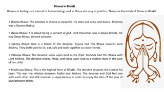 Bhavas in Bhakti
Bhavas or feelings are natural to human beings and so these are easy to practice. There are five kinds of bhava in Bhakti.
• Shanta Bhava: The devotee is shanta or peaceful. He does not jump and dance. Bhishma
was a Shanta Bhakta.
• Dasya Bhava: It is about being a servant of god. Lord Hanuman was a Dasya Bhakta. He
had Dasya Bhava, servant attitude.
• Sakhya Bhava: God is a friend of the devotee. Arjuna had this Bhava towards Lord
Krishna. They both used to sit, eat, talk and walk together as close friends.
• Vatsalya Bhava: The devotee looks upon God as his child. Yashoda had this Bhava with
Lord Krishna. The devotee serves, feeds, and looks upon God as a mother does in the case
of her child.
• Madhurya Bhava: This is the highest form of Bhakti. The devotee respects the Lord as his
lover. This was the relation between Radha and Krishna. The devotee and God feel one
with each other and still maintain a separateness in order to enjoy the bliss of the play of
love between them.
 