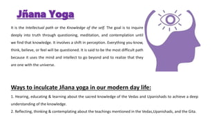 Jñana Yoga
It is the Intellectual path or the Knowledge of the self. The goal is to inquire
deeply into truth through questioning, meditation, and contemplation until
we find that knowledge. It involves a shift in perception. Everything you know,
think, believe, or feel will be questioned. It is said to be the most difficult path
because it uses the mind and intellect to go beyond and to realize that they
are one with the universe.
Ways to inculcate Jñana yoga in our modern day life:
1. Hearing, educating & learning about the sacred knowledge of the Vedas and Upanishads to achieve a deep
understanding of the knowledge.
2. Reflecting, thinking & contemplating about the teachings mentioned in the Vedas,Upanishads, and the Gita.
 
