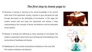 ❖ Shravana is hearing or listening to the sacred knowledge in the ancient
Vedic texts of the Upanishad. Usually, a teacher or guru will guide the yogi
through discussions on the philosophy of non-dualism. In this stage, the
student should read and study the Upanishads and achieve a deep
understanding of the concepts of Atman and Brahman and the philosophy
of non-dualism.
❖ Manana is thinking and reflecting on these teachings of non-duality. The
student is expected to spend many hours thinking and contemplating on the
various ideas of Svadhyaya and Sravana.
❖ Nididhyasana is the constant and profound meditation on the inner Self.
This involves meditation and reflection
The first step to Jnana yoga is:
 
