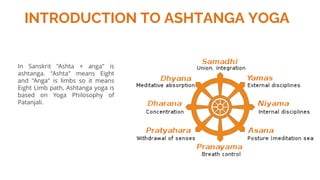 INTRODUCTION TO ASHTANGA YOGA
In Sanskrit "Ashta + anga" is
ashtanga. "Ashta" means Eight
and "Anga" is limbs so it means
Eight Limb path, Ashtanga yoga is
based on Yoga Philosophy of
Patanjali.
 