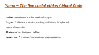Yama – The five social ethics / Moral Code
•Ahimsa - Non-violence in action, speech and thoughts
•Satyam - Truthfulness in intention, remaining established in the higher truth
•Asteya - Non-stealing
•Brahmacharya - Continence / Celibacy
•Aparigraha - A principle of non-hoarding or non possessiveness
 