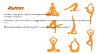Asanas
An asana is a body posture, originally and still a general term for
a sitting meditation pose
Modern term is provided as exercise to any type of position adding reclining, standing, inverted, twisting, and balancing
poses
The Yoga Sutras of Patanjali define "asana" as “ a position that is steady and comfortable“
 