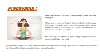 Pranayama :
Proper regulation of life force (Prana) through certain breathing
techniques.
"Pranayama is control of Breath". "Prana" is Breath or vital energy
in the body. On subtle levels prana represents the pranic energy
responsible for life or life force, and "ayama" means control. So
Pranayama is "Control of Breath".
One can control the rhythms of pranic energy with pranayama and
achieve healthy body and mind.
Patanjali in his text of Yoga Sutras mentioned pranayama as means of attaining higher states of awareness, he mentions
the holding of breath as important practice of reaching Samadhi.
 