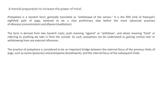 A mental preparation to increase the power of mind.
Pratyahara is a Sanskrit term, generally translated as "withdrawal of the senses." It is the fifth limb of Patanjali’s
eightfold path of yoga, believed to be a vital preliminary step before the more advanced practices
of dharana (concentration) and dhyana (meditation).
The term is derived from two Sanskrit roots; prati meaning "against" or "withdraw", and ahara meaning "food" or
referring to anything we take in from the outside. As such, pratyahara can be understood as gaining control over or
withdrawing from any external influences.
The practice of pratyahara is considered to be an important bridge between the external focus of the previous limbs of
yoga, such as asana (postures) and pranayama (breathwork), and the internal focus of the subsequent limbs.
 