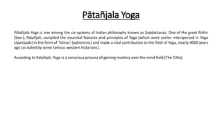 Pātañjala Yoga
Pātañjala Yoga is one among the six systems of Indian philosophy known as Ṣaḍdarśanas. One of the great Rishis
(Seer), Patañjali, compiled the essential features and principles of Yoga (which were earlier interspersed in Yoga
Upaniṣads) in the form of ‘Sūtras’ (aphorisms) and made a vital contribution to the field of Yoga, nearly 4000 years
ago (as dated by some famous western historians).
According to Patañjali, Yoga is a conscious process of gaining mastery over the mind field (The Citta).
 