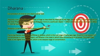 Dharana :
Concentration of mind on one object and its field.
Dharana is the sixth of the Eight Limbs of Yoga as described by Patanjali in the Yoga Sutras. It refers to concentration of
the mind. Practicing dharana involves fixing the mind on a particular object — either external (such as an image or deity)
or internal (such as a chakra).
Dharana is a Sanskrit word which means "concentration."
Practicing dharana leads the practitioner to dhyana, which is the next stage of Ashtanga yoga. Dharana is the practice of
concentrating on a particular subject, and dhyana is the state in which total concentration is achieved. This eventually
leads to the eighth limb, samadhi, which is the deepest stage of concentration.
 