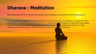 Dharana : Meditation
With drawing mind from all external objects and Focusing it on one point and meditating on it.
Practicing Dharana helps to focus and quiet the mind on our way to meditation. It gives the mind
something to chew on while quieting the rest. Practicing Dharana helps us to become more aware
of our mind throughout the day. Especially when we are experiencing strong emotions in life,
Dharana can help to balance these feelings and we can find a place of rest.
 