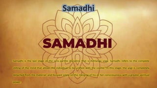 Samadhi
Samadhi is the last stage of the octa-partite discipline that is Ashtanga yoga. Samadhi refers to the complete
stilling of the mind that allows the individual to be unified with the cosmic. In this stage, the yogi is completely
detached from the material, and focused solely on the merging of his or her consciousness with a greater spiritual
power.
 