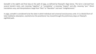 Samadhi is the eighth and final step on the path of yoga, as defined by Patanjali’s Yoga Sutras. The term is derived from
several Sanskrit roots; sam meaning "together" or "completely," a meaning "toward" and dhe, meaning "put." Direct
translations vary, and interpretations range from "bliss" to "liberation" and even "enlightenment."
In yoga, samadhi is considered to be the state in which individual and universal consciousness unite. It is a blissful form of
total meditative absorption, reached once the practitioner has moved through the preliminary steps on Patanjal’s
eightfold path.
 