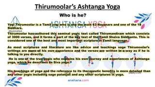 Thirumoolar’s Ashtanga Yoga
Yogi Thirumoolar is a Tamil yogi who is one the main 63 Nayanars and one of the 18
Siddhars.
Who is he?
Thirumoolar has authored this seminal yogic text called Thirumandiram which consists
of 3000 verses, and it forms a part of the key text of the Tamil Shaiva Siddhanta. This is
considered one of the best and most important scripture in Tamil language.
As most scriptures and literature are like advice and teachings sage Thirumoolar’s
writings are more of his own experience and the verses are written in a way as if he is
talking to you directly.
He is one of the true yogis who explains his own journey and experiences of Ashtanga
yoga, which he describes as Siva yoga.
His teachings of yoga and the reference to its therapeutic benefits is more detailed than
any other yogis including sage patanjali and any other scriptures in yoga.
 