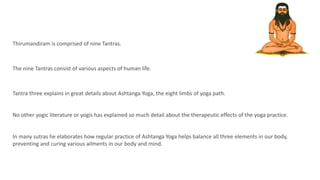 Thirumandiram is comprised of nine Tantras.
The nine Tantras consist of various aspects of human life.
Tantra three explains in great details about Ashtanga Yoga, the eight limbs of yoga path.
No other yogic literature or yogis has explained so much detail about the therapeutic effects of the yoga practice.
In many sutras he elaborates how regular practice of Ashtanga Yoga helps balance all three elements in our body,
preventing and curing various ailments in our body and mind.
 