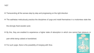 1457
❖ Transcending all the senses step by step and progressing on the right direction
❖ The sadhakas meticulously practice the disciplines of yoga and install themselves in a motionless state like
the strongly fixed wooden post.
❖ By this, they are enabled to experience a higher state of absorption in which one cannot feel pleasure or
pain while being rubbed or brandished.
❖ For such yogis, there is the possibility of merging with Siva.
 