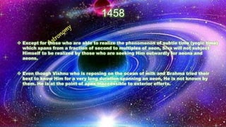 1458
❖ Except for those who are able to realize the phenomenon of subtle time (yogic time)
which spans from a fraction of second to multiples of aeon, Siva will not subject
Himself to be realized by those who are seeking Him outwardly for aeons and
aeons.
❖ Even though Vishnu who is reposing on the ocean of milk and Brahma tried their
best to know Him for a very long duration spanning an aeon, He is not known by
them. He is at the point of apex inaccessible to exterior efforts.
 