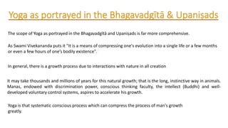 The scope of Yoga as portrayed in the Bhagavadgītā and Upaniṣads is far more comprehensive.
As Swami Vivekananda puts it "It is a means of compressing one's evolution into a single life or a few months
or even a few hours of one’s bodily existence".
In general, there is a growth process due to interactions with nature in all creation
It may take thousands and millions of years for this natural growth; that is the long, instinctive way in animals.
Manas, endowed with discrimination power, conscious thinking faculty, the intellect (Buddhi) and well-
developed voluntary control systems, aspires to accelerate his growth.
Yoga is that systematic conscious process which can compress the process of man's growth
greatly.
 