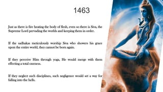 1463
Just as there is fire heating the body of flesh, even so there is Siva, the
Supreme Lord pervading the worlds and keeping them in order.
If the sadhakas meticulously worship Siva who showers his grace
upon the entire world, they cannot be born again.
If they perceive Him through yoga, He would merge with them
effecting a total oneness.
If they neglect such disciplines, such negligence would set a way for
falling into the hells.
 