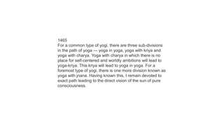 1465
For a common type of yogi, there are three sub-divisions
in the path of yoga — yoga in yoga, yoga with kriya and
yoga with charya. Yoga with charya in which there is no
place for self-centered and worldly ambitions will lead to
yoga-kriya. This kriya will lead to yoga in yoga. For a
foremost type of yogi, there is one more division known as
yoga with jnana. Having known this, I remain devoted to
exact path leading to the direct vision of the sun of pure
consciousness.
 