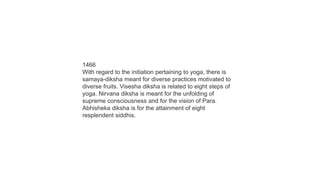 1466
With regard to the initiation pertaining to yoga, there is
samaya-diksha meant for diverse practices motivated to
diverse fruits. Visesha diksha is related to eight steps of
yoga. Nirvana diksha is meant for the unfolding of
supreme consciousness and for the vision of Para.
Abhisheka diksha is for the attainment of eight
resplendent siddhis.
 