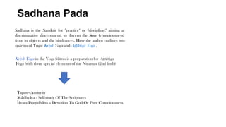 Sadhana Pada
Sadhana is the Sanskrit for "practice" or "discipline," aiming at
discriminative discernment, to discern the Seer (consciousness)
from its objects and the hindrances. Here the author outlines two
systems of Yoga: Kriyā Yoga and Aṣṭāṅga Yoga .
Kriyā Yoga in the Yoga Sūtras is a preparation for Aṣṭāṅga
Yoga (with three special elements of the Niyamas (2nd limb)
Tapas - Austerity
Svādhyāya - Self-study Of The Scriptures
Īśvara Praṇidhāna – Devotion To God Or Pure Consciousness
 