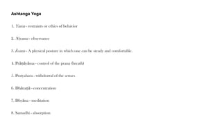 Ashtanga Yoga
1. Yama - restraints or ethics of behavior
2. Niyama - observance
3. Āsana - A physical posture in which one can be steady and comfortable.
4. Prāṇāyāma - control of the prana (breath)
5. Pratyahara - withdrawal of the senses
6. Dhāraṇā - concentration
7. Dhyāna - meditation
8. Samadhi - absorption
 